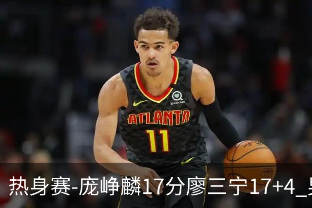 热身赛-庞峥麟17分廖三宁17+4 男篮遭FMP拉德尼基绝杀